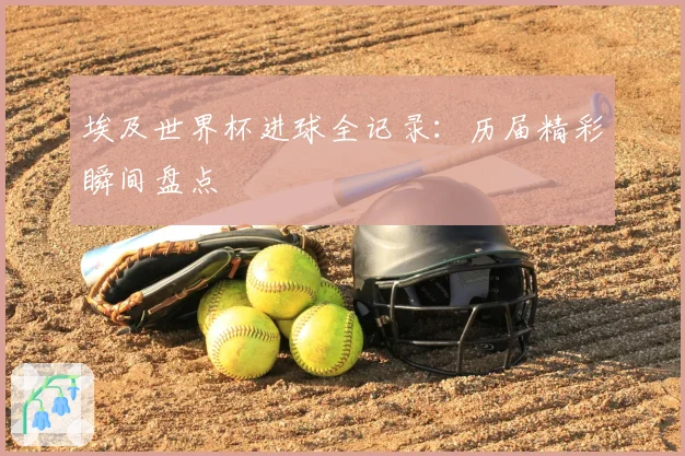 埃及世界杯进球全记录：历届精彩瞬间盘点