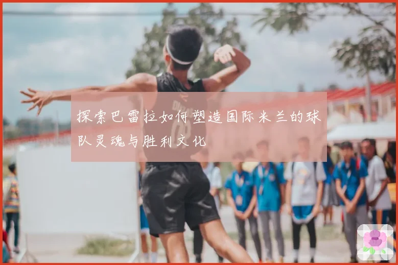 探索巴雷拉如何塑造国际米兰的球队灵魂与胜利文化