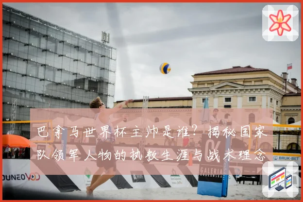 巴拿马世界杯主帅是谁？揭秘国家队领军人物的执教生涯与战术理念