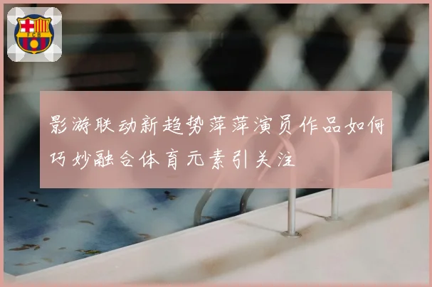 影游联动新趋势萍萍演员作品如何巧妙融合体育元素引关注