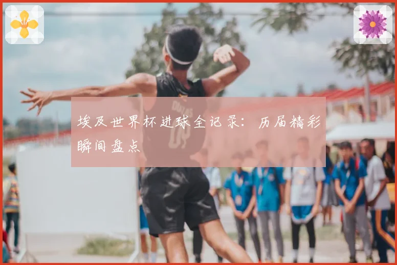 埃及世界杯进球全记录：历届精彩瞬间盘点