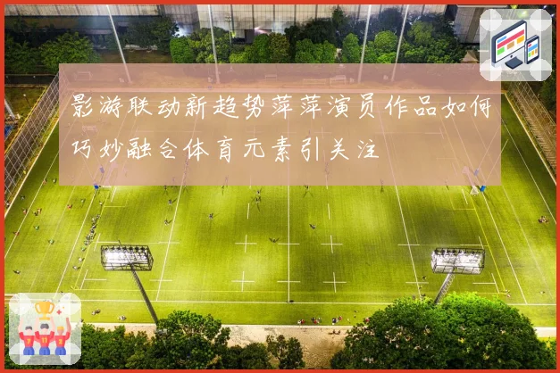 影游联动新趋势萍萍演员作品如何巧妙融合体育元素引关注