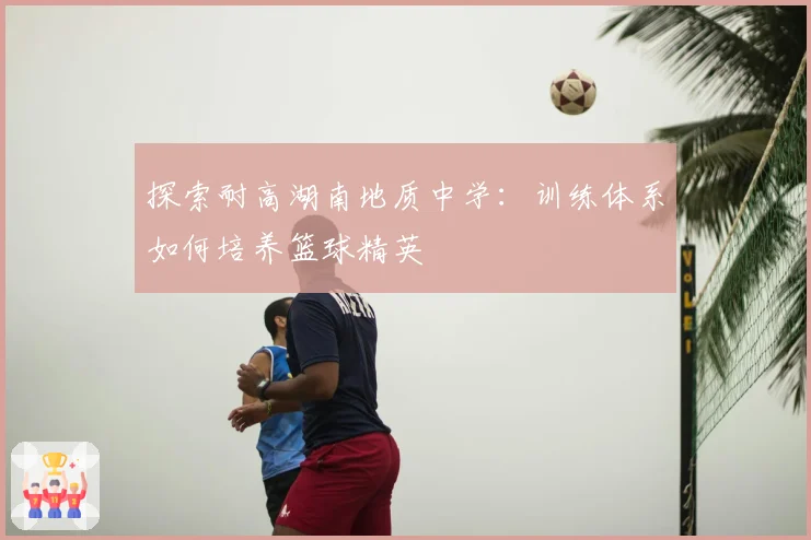 探索耐高湖南地质中学：训练体系如何培养篮球精英